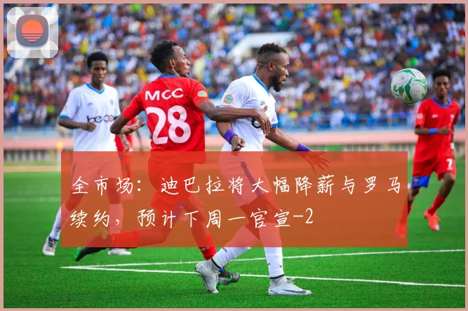 全市场:迪巴拉将大幅降薪与罗马续约,预计下周一官宣