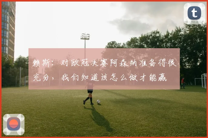 赖斯:对欧冠决赛阿森纳准备得很充分,我们知道该怎么做才能赢