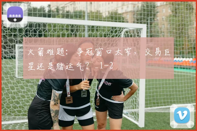 火箭难题:争冠窗口太窄,交易巨星还是赌运气?_1