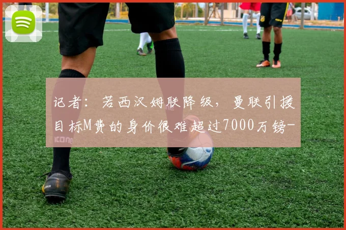记者:若西汉姆联降级,曼联引援目标M费的身价很难超过7000万镑