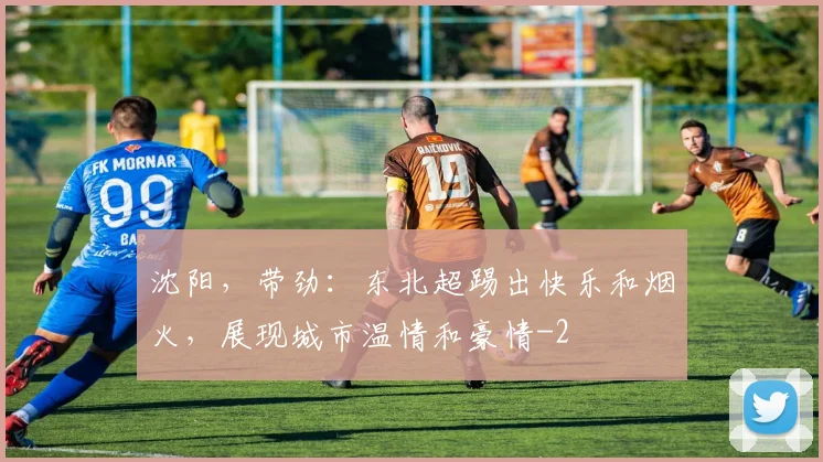 沈阳,带劲:东北超踢出快乐和烟火,展现城市温情和豪情