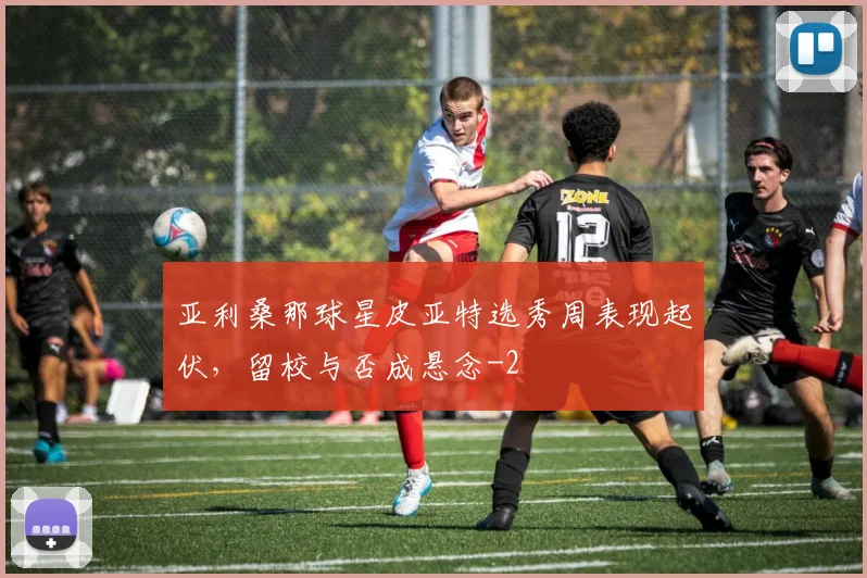 亚利桑那球星皮亚特选秀周表现起伏,留校与否成悬念