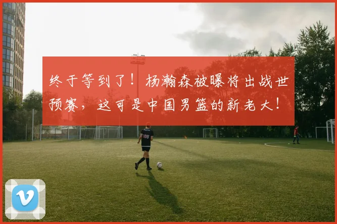 终于等到了！杨瀚森被曝将出战世预赛，这可是中国男篮的新老大！