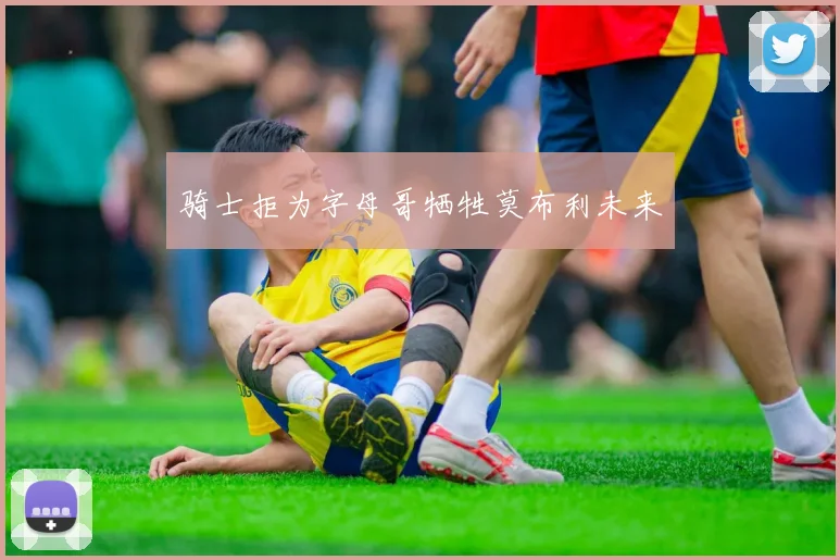 骑士拒为字母哥牺牲莫布利未来