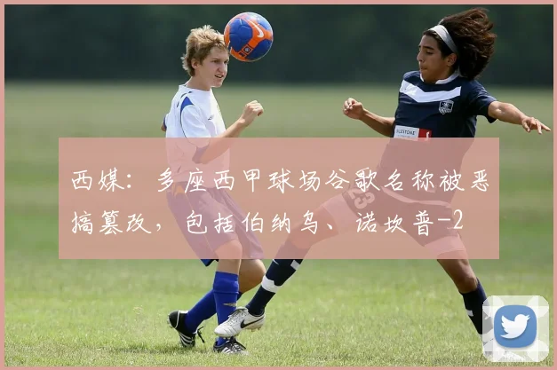 西媒:多座西甲球场谷歌名称被恶搞篡改,包括伯纳乌、诺坎普