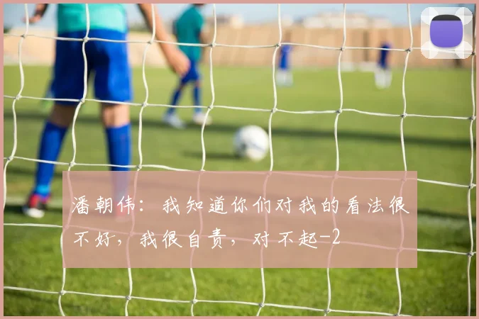 潘朝伟：我知道你们对我的看法很不好，我很自责，对不起