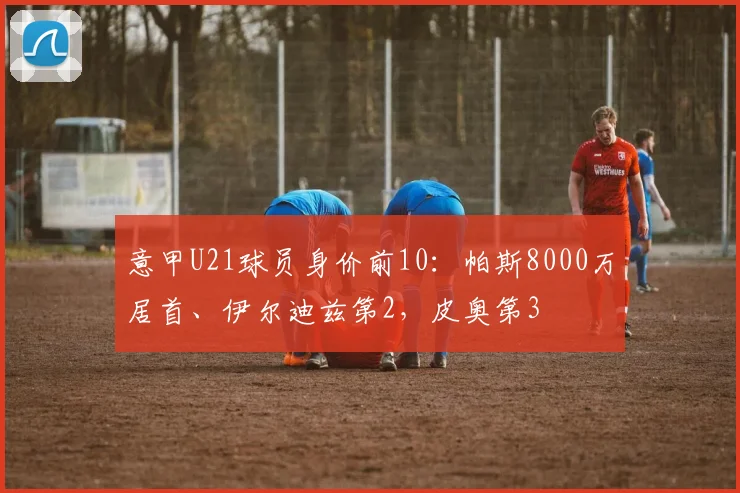 意甲U21球员身价前10：帕斯8000万居首、伊尔迪兹第2，皮奥第3