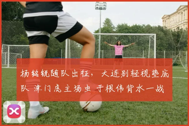 杨铭锐随队出征,大连别轻视垫底队 津门虎主场虫 于根伟背水一战