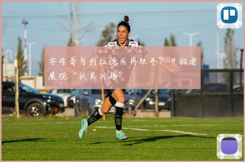 字母哥与利拉德或再联手？开拓者展现“认真兴趣”