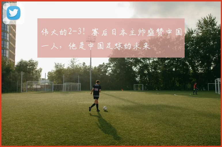 伟大的2-3！赛后日本主帅盛赞中国一人，他是中国足球的未来