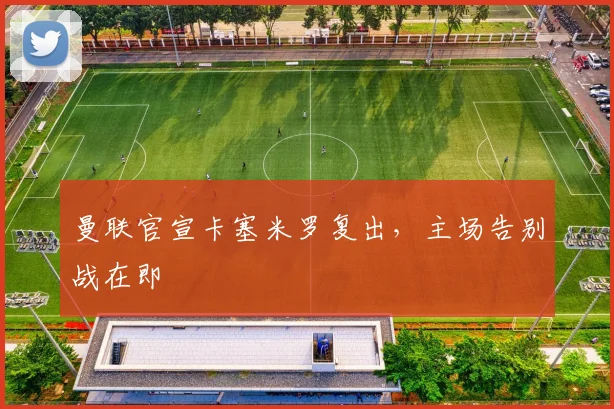 曼联官宣卡塞米罗复出，主场告别战在即