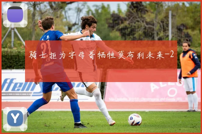 骑士拒为字母哥牺牲莫布利未来
