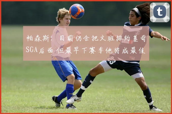 帕森斯：目前仍会把文班排约基奇SGA后面 但最早下赛季他将成最佳