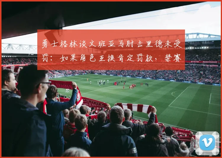 勇士格林谈文班亚马肘击里德未受罚:如果角色互换肯定罚款,禁赛