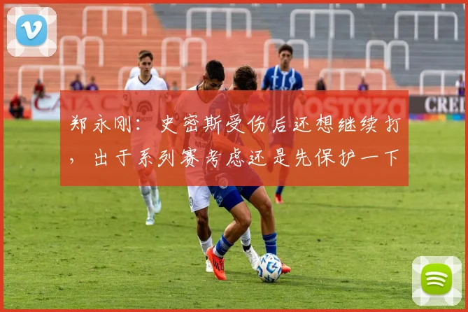 郑永刚:史密斯受伤后还想继续打,出于系列赛考虑还是先保护一下