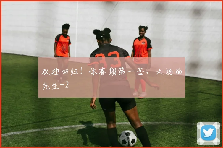 欢迎回归！休赛期第一签，大场面先生