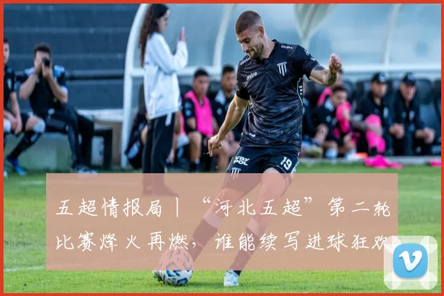 五超情报局丨“河北五超”第二轮比赛烽火再燃，谁能续写进球狂欢？点击解锁全部赛程→_网易订阅