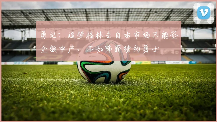 勇记:追梦格林去自由市场只能签全额中产,不如降薪续约勇士