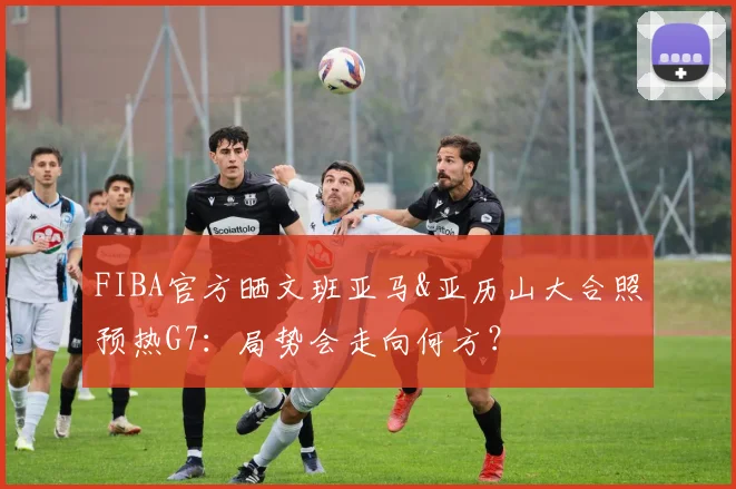 FIBA官方晒文班亚马&亚历山大合照预热G7:局势会走向何方?