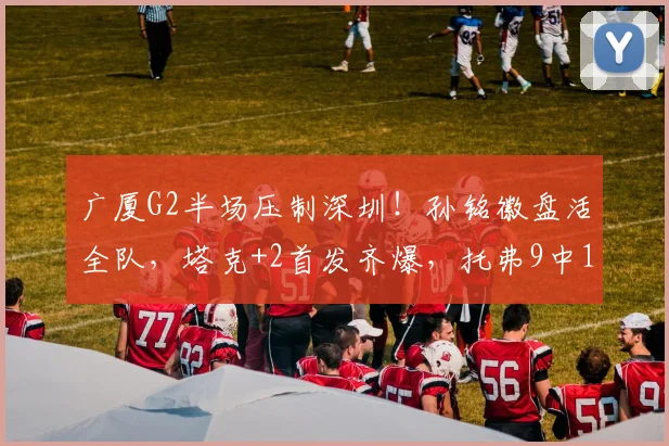 广厦G2半场压制深圳!孙铭徽盘活全队,塔克+2首发齐爆,托弗9中1