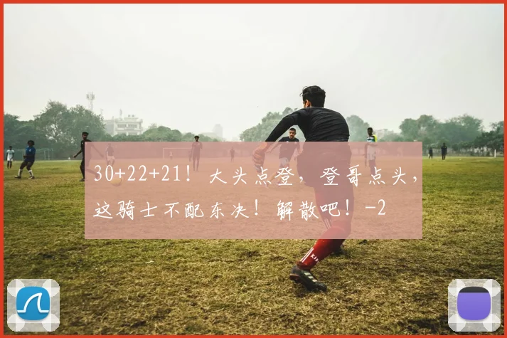 30+22+21!大头点登,登哥点头,这骑士不配东决!解散吧!