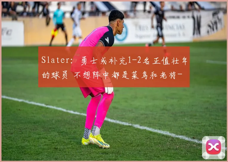 Slater:勇士或补充1-2名正值壮年的球员 不想阵中都是菜鸟和老将