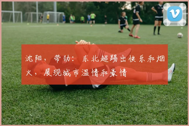沈阳，带劲：东北超踢出快乐和烟火，展现城市温情和豪情