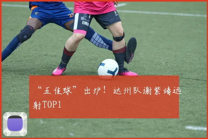 “五佳球”出炉！达州队谢紫靖远射TOP1