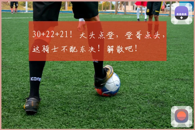 30+22+21!大头点登,登哥点头,这骑士不配东决!解散吧!