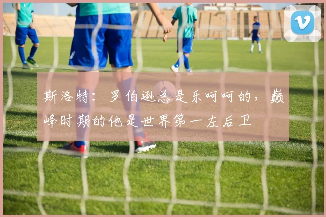 斯洛特:罗伯逊总是乐呵呵的,巅峰时期的他是世界第一左后卫