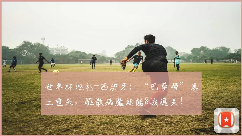 世界杯巡礼-西班牙：“巴萨帮”卷土重来，驱散病魔就能8战通关！