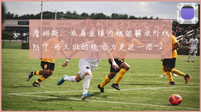 詹姆斯:浓眉坐镇内线能解放外线防守 而文班的统治力更进一层
