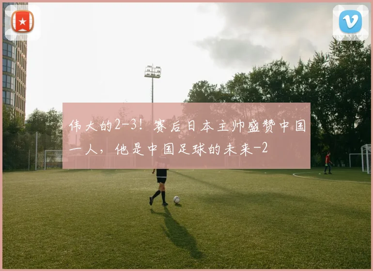 伟大的2-3！赛后日本主帅盛赞中国一人，他是中国足球的未来