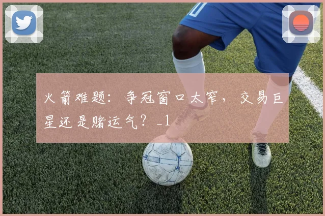 火箭难题：争冠窗口太窄，交易巨星还是赌运气？_1